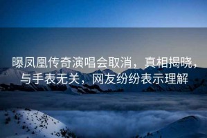 曝鳳凰傳奇演唱會取消，真相揭曉，與手表無關，網友紛紛表示理解
