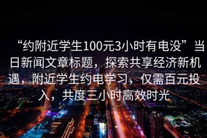 “約附近學生100元3小時有電沒”當日新聞文章標題，探索共享經(jīng)濟新機遇，附近學生約電學習，僅需百元投入，共度三小時高效時光