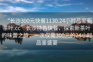 “長沙300元快餐1130.24小時品鑒新茶葉.cc”長沙特色快餐，探索新茶葉的味蕾之旅，一次僅需300元的24小時品鑒盛宴