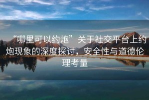 “哪里可以約炮”關(guān)于社交平臺上約炮現(xiàn)象的深度探討，安全性與道德倫理考量