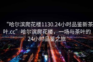 “哈爾濱爬花樓1130.24小時品鑒新茶葉.cc”哈爾濱爬花樓，一場與茶葉的24小時品鑒之旅