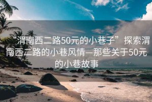 “渭南西二路50元的小巷子”探索渭南西二路的小巷風(fēng)情—那些關(guān)于50元的小巷故事