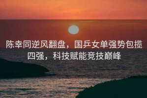 陳幸同逆風(fēng)翻盤，國乒女單強(qiáng)勢包攬四強(qiáng)，科技賦能競技巔峰