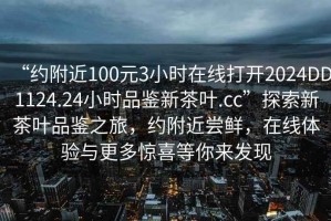“約附近100元3小時在線打開2024DD1124.24小時品鑒新茶葉.cc”探索新茶葉品鑒之旅，約附近嘗鮮，在線體驗與更多驚喜等你來發(fā)現(xiàn)