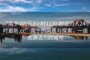 “南寧400元3小時(shí)1130.附近的人24小時(shí)最新.cc”南寧的風(fēng)景與探索，一座充滿活力的城市