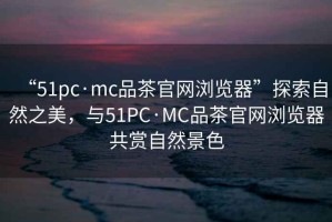 “51pc·mc品茶官網(wǎng)瀏覽器”探索自然之美，與51PC·MC品茶官網(wǎng)瀏覽器共賞自然景色