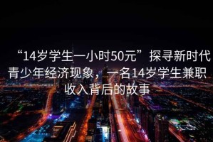 “14歲學(xué)生一小時50元”探尋新時代青少年經(jīng)濟現(xiàn)象，一名14歲學(xué)生兼職收入背后的故事
