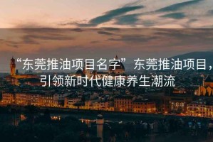 “東莞推油項目名字”東莞推油項目，引領新時代健康養(yǎng)生潮流
