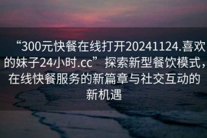 “300元快餐在線打開20241124.喜歡的妹子24小時(shí).cc”探索新型餐飲模式，在線快餐服務(wù)的新篇章與社交互動(dòng)的新機(jī)遇