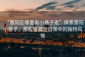 “惠陽區(qū)哪里有小巷子走”探索惠陽小巷子，那些隱藏在日常中的獨特風(fēng)情