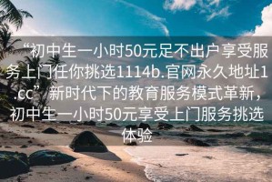 “初中生一小時50元足不出戶享受服務(wù)上門任你挑選1114b.官網(wǎng)永久地址1.cc”新時代下的教育服務(wù)模式革新，初中生一小時50元享受上門服務(wù)挑選體驗(yàn)