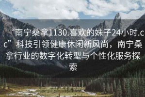 “南寧桑拿1130.喜歡的妹子24小時.cc”科技引領(lǐng)健康休閑新風(fēng)尚，南寧桑拿行業(yè)的數(shù)字化轉(zhuǎn)型與個性化服務(wù)探索