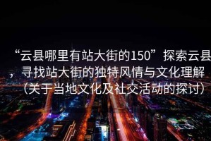 “云縣哪里有站大街的150”探索云縣，尋找站大街的獨(dú)特風(fēng)情與文化理解（關(guān)于當(dāng)?shù)匚幕吧缃换顒?dòng)的探討）