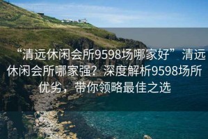 “清遠(yuǎn)休閑會(huì)所9598場哪家好”清遠(yuǎn)休閑會(huì)所哪家強(qiáng)？深度解析9598場所優(yōu)劣，帶你領(lǐng)略最佳之選