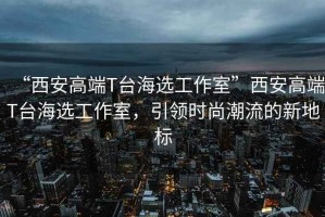 “西安高端T臺海選工作室”西安高端T臺海選工作室，引領時尚潮流的新地標