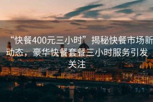 “快餐400元三小時(shí)”揭秘快餐市場(chǎng)新動(dòng)態(tài)，豪華快餐套餐三小時(shí)服務(wù)引發(fā)關(guān)注