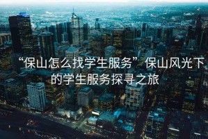 “保山怎么找學生服務”保山風光下的學生服務探尋之旅