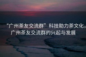 “廣州茶友交流群”科技助力茶文化，廣州茶友交流群的興起與發(fā)展