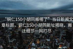 “銅仁150小胡同搬哪了”當(dāng)日新聞文章標(biāo)題，銅仁150小胡同新址揭曉，搬遷細(xì)節(jié)一網(wǎng)打盡