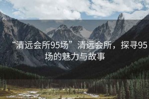 “清遠(yuǎn)會(huì)所95場(chǎng)”清遠(yuǎn)會(huì)所，探尋95場(chǎng)的魅力與故事