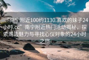“南寧附近100約1130.喜歡的妹子24小時.cc”南寧附近熱門活動揭秘，探索周邊魅力與尋找心儀對象的24小時之旅