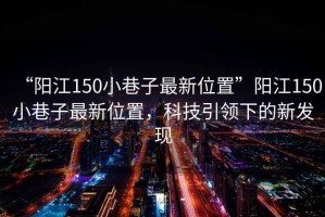 “陽(yáng)江150小巷子最新位置”陽(yáng)江150小巷子最新位置，科技引領(lǐng)下的新發(fā)現(xiàn)
