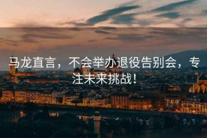 馬龍直言，不會(huì)舉辦退役告別會(huì)，專(zhuān)注未來(lái)挑戰(zhàn)！