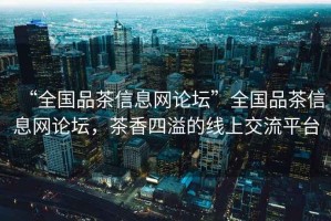 “全國品茶信息網論壇”全國品茶信息網論壇，茶香四溢的線上交流平臺
