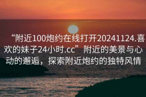 “附近100炮約在線打開20241124.喜歡的妹子24小時.cc”附近的美景與心動的邂逅，探索附近炮約的獨特風(fēng)情