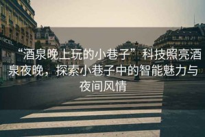 “酒泉晚上玩的小巷子”科技照亮酒泉夜晚，探索小巷子中的智能魅力與夜間風(fēng)情