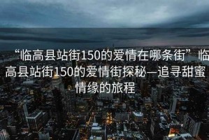 “臨高縣站街150的愛情在哪條街”臨高縣站街150的愛情街探秘—追尋甜蜜情緣的旅程
