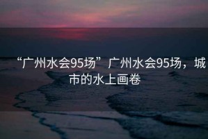 “廣州水會95場”廣州水會95場，城市的水上畫卷
