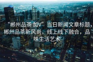 “郴州品茶 加V”當(dāng)日新聞文章標(biāo)題，郴州品茶新風(fēng)尚，線上線下融合，品味生活藝術(shù)