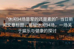“休閑94場(chǎng)是葷的還是素的”當(dāng)日新聞文章標(biāo)題，揭秘休閑94場(chǎng)，一場(chǎng)關(guān)于娛樂與健康的探討