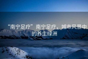 “南寧足療”南寧足療，城市風(fēng)景中的養(yǎng)生綠洲
