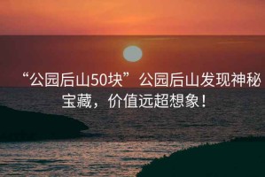 “公園后山50塊”公園后山發(fā)現(xiàn)神秘寶藏，價值遠(yuǎn)超想象！