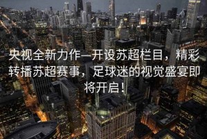 央視全新力作—開設蘇超欄目，精彩轉播蘇超賽事，足球迷的視覺盛宴即將開啟！