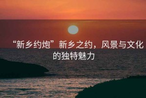 “新鄉(xiāng)約炮”新鄉(xiāng)之約，風景與文化的獨特魅力