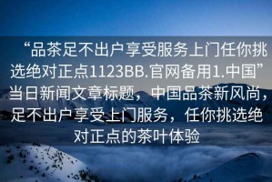 “品茶足不出戶享受服務(wù)上門任你挑選絕對正點(diǎn)1123BB.官網(wǎng)備用1.中國”當(dāng)日新聞文章標(biāo)題，中國品茶新風(fēng)尚，足不出戶享受上門服務(wù)，任你挑選絕對正點(diǎn)的茶葉體驗