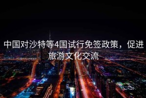 中國(guó)對(duì)沙特等4國(guó)試行免簽政策，促進(jìn)旅游文化交流