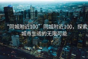 “同城附近100”同城附近100，探索城市生活的無(wú)限可能