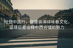哈登中國(guó)行，穿唐裝演繹詠春文化，籃球巨星詮釋中西合璧的魅力
