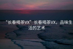 “長春喝茶VX”長春喝茶VX，品味生活的藝術(shù)