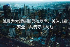 姚晨為大理失聯(lián)男孩發(fā)聲，關(guān)注兒童安全，共筑守護(hù)防線