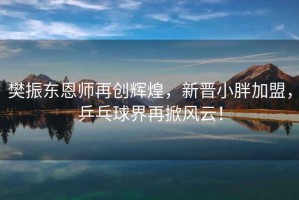 樊振東恩師再創(chuàng)輝煌，新晉小胖加盟，乒乓球界再掀風(fēng)云！