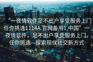 “一夜情軟件足不出戶享受服務(wù)上門任你挑選1114A.官網(wǎng)備用1.中國”一夜情軟件，足不出戶享受服務(wù)上門，任你挑選—探索現(xiàn)代社交新方式