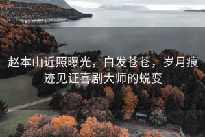趙本山近照曝光，白發(fā)蒼蒼，歲月痕跡見(jiàn)證喜劇大師的蛻變