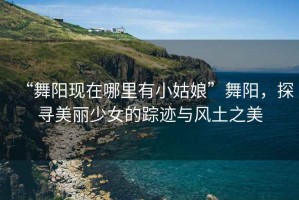 “舞陽現(xiàn)在哪里有小姑娘”舞陽，探尋美麗少女的蹤跡與風(fēng)土之美