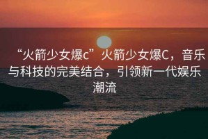 “火箭少女爆c”火箭少女爆C，音樂與科技的完美結(jié)合，引領(lǐng)新一代娛樂潮流