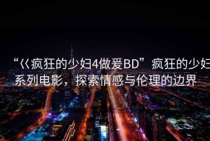 “巜瘋狂的少婦4做爰BD”瘋狂的少婦系列電影，探索情感與倫理的邊界